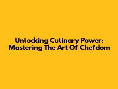 Unlocking Culinary Power: Mastering The Art Of Chefdom