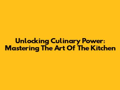 Unlocking Culinary Power: Mastering The Art Of The Kitchen