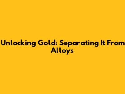 Unlocking Gold: Separating It From Alloys