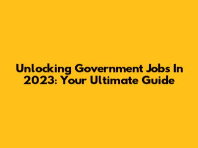 Unlocking Government Jobs In 2023: Your Ultimate Guide