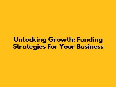 Unlocking Growth: Funding Strategies For Your Business