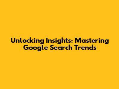 Unlocking Insights: Mastering Google Search Trends