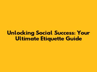 Unlocking Social Success: Your Ultimate Etiquette Guide