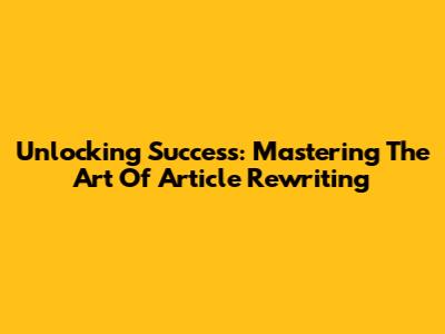Unlocking Success: Mastering The Art Of Article Rewriting