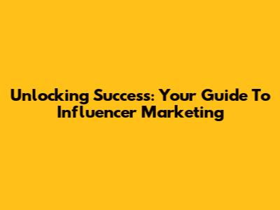 Unlocking Success: Your Guide To Influencer Marketing