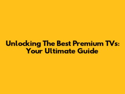 Unlocking The Best Premium TVs: Your Ultimate Guide