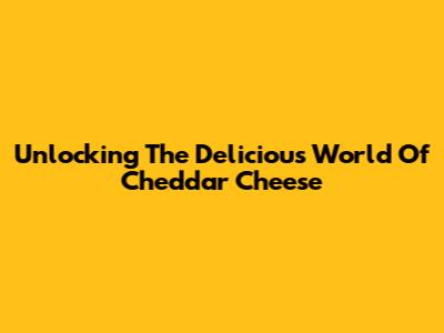 Unlocking The Delicious World Of Cheddar Cheese