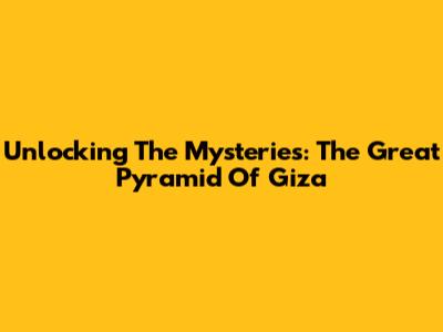 Unlocking The Mysteries: The Great Pyramid Of Giza