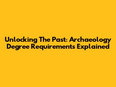 Unlocking The Past: Archaeology Degree Requirements Explained