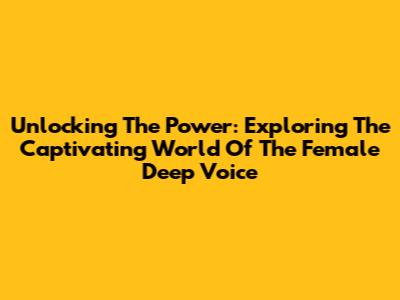 Unlocking The Power: Exploring The Captivating World Of The Female Deep Voice