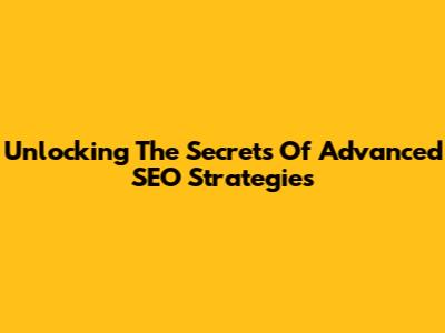 Unlocking The Secrets Of Advanced SEO Strategies