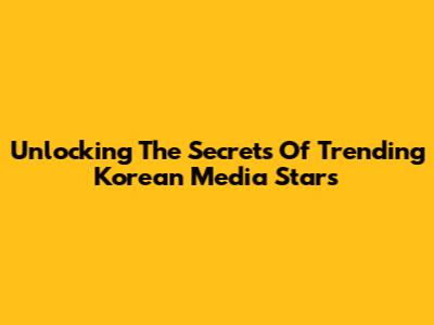 Unlocking The Secrets Of Trending Korean Media Stars