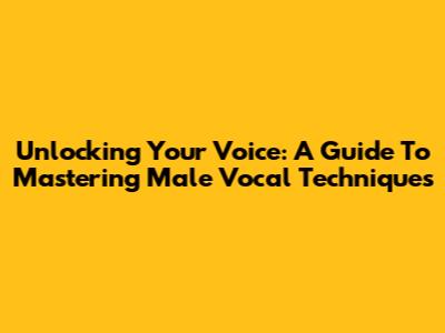 Unlocking Your Voice: A Guide To Mastering Male Vocal Techniques