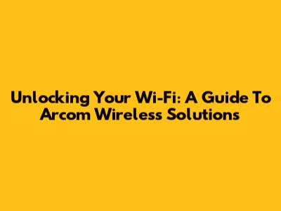 Unlocking Your Wi-Fi: A Guide To Arcom Wireless Solutions