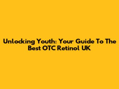Unlocking Youth: Your Guide To The Best OTC Retinol UK