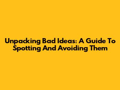 Unpacking Bad Ideas: A Guide To Spotting And Avoiding Them