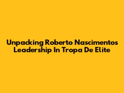 Unpacking Roberto Nascimento's Leadership In Tropa De Elite