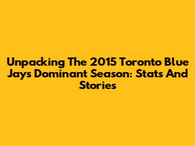 Unpacking The 2015 Toronto Blue Jays' Dominant Season: Stats And Stories