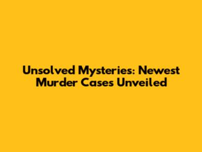 Unsolved Mysteries: Newest Murder Cases Unveiled
