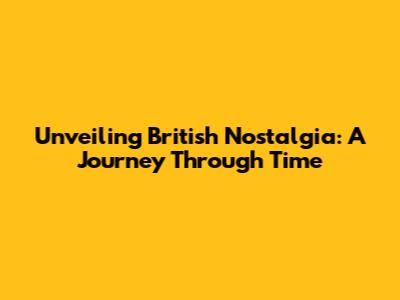 Unveiling British Nostalgia: A Journey Through Time