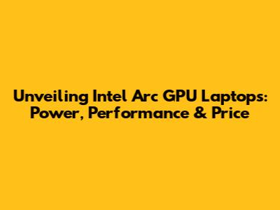 Unveiling Intel Arc GPU Laptops: Power, Performance & Price