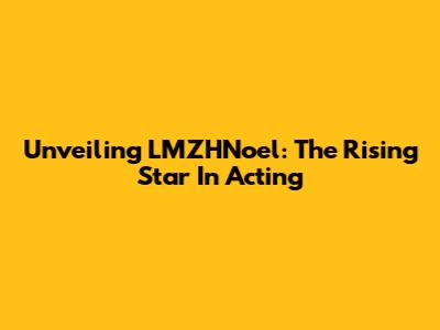 Unveiling LMZHNoel: The Rising Star In Acting