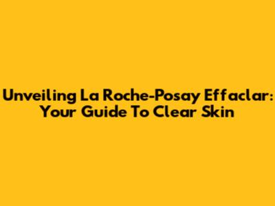 Unveiling La Roche-Posay Effaclar: Your Guide To Clear Skin