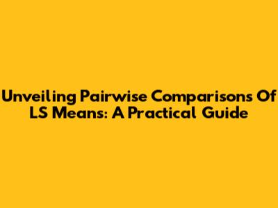 Unveiling Pairwise Comparisons Of LS Means: A Practical Guide