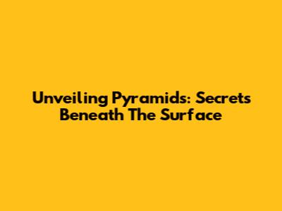 Unveiling Pyramids: Secrets Beneath The Surface