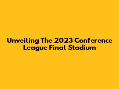Unveiling The 2023 Conference League Final Stadium