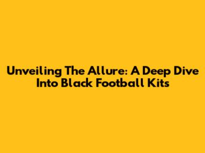 Unveiling The Allure: A Deep Dive Into Black Football Kits