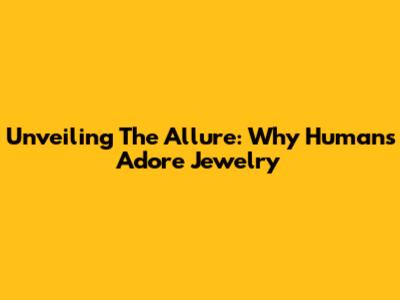 Unveiling The Allure: Why Humans Adore Jewelry
