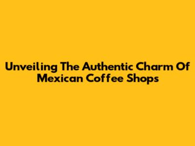 Unveiling The Authentic Charm Of Mexican Coffee Shops