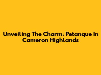 Unveiling The Charm: Petanque In Cameron Highlands