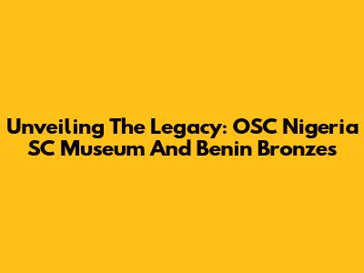 Unveiling The Legacy: OSC Nigeria SC Museum And Benin Bronzes