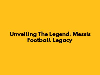 Unveiling The Legend: Messi's Football Legacy