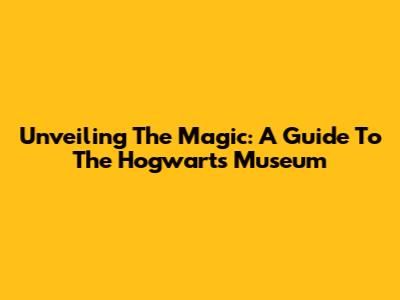 Unveiling The Magic: A Guide To The Hogwarts Museum