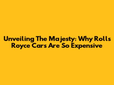 Unveiling The Majesty: Why Rolls Royce Cars Are So Expensive