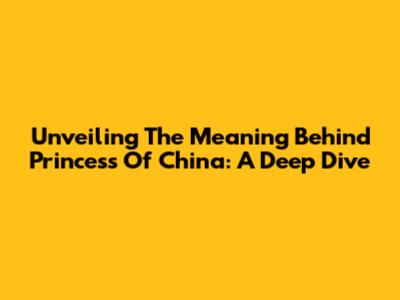 Unveiling The Meaning Behind 'Princess Of China': A Deep Dive