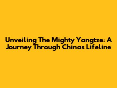 Unveiling The Mighty Yangtze: A Journey Through China's Lifeline