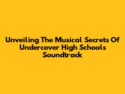 Unveiling The Musical Secrets Of Undercover High School's Soundtrack