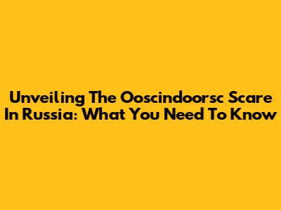 Unveiling The Ooscindoorsc Scare In Russia: What You Need To Know