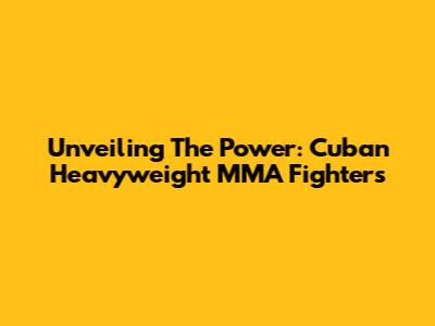 Unveiling The Power: Cuban Heavyweight MMA Fighters