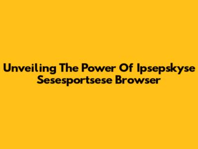 Unveiling The Power Of Ipsepskyse Sesesportsese Browser