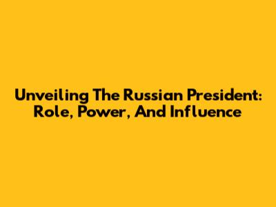 Unveiling The Russian President: Role, Power, And Influence