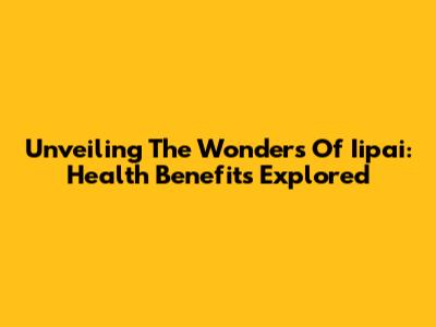 Unveiling The Wonders Of Iipai: Health Benefits Explored