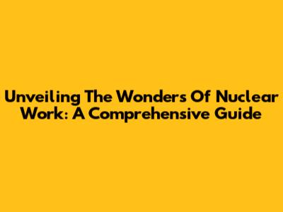 Unveiling The Wonders Of Nuclear Work: A Comprehensive Guide