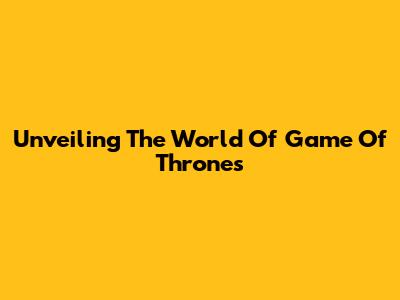 Unveiling The World Of Game Of Thrones