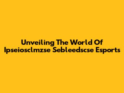 Unveiling The World Of Ipseiosclmzse Sebleedscse Esports