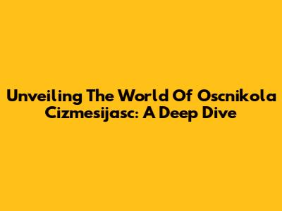 Unveiling The World Of Oscnikola Cizmesijasc: A Deep Dive